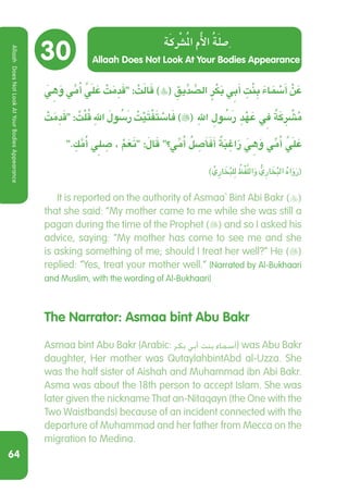 64
30
َ ِ‫ي‬‫ه‬َ‫و‬ ِّ‫ي‬‫م‬ُ‫أ‬ ََّ‫ي‬‫ل‬ َ‫ع‬ ْ‫ت‬َ‫م‬ ِ‫د‬َ‫ق‬ : ْ‫ت‬َ‫ل‬‫ا‬َ‫ق‬ )( ِ‫يق‬ِّ‫د‬ ِّ‫الص‬ ٍ‫ر‬ْ‫ك‬َ‫ب‬ ِ‫ي‬‫ب‬َ‫أ‬ ِ‫ت‬ْ‫ن‬ ِ‫ب‬ َ‫ء‬‫ا‬ َ ْ‫م‬‫س‬َ‫أ‬ ْ‫ن‬ َ‫ع‬
ْ‫ت‬َ‫م‬ ِ‫د‬َ‫ق‬ : ُ‫ت‬ْ‫ل‬ُ‫ق‬ ِ‫هلل‬ َ ُ‫سَلو‬‫ر‬ ُ‫ت‬ْ‫ي‬َ‫ت‬ْ‫ف‬َ‫ت‬ ْ‫اس‬َ‫ف‬ )( ِ‫هلل‬ ِ ُ‫سَلو‬‫ر‬ ِ‫د‬ْ‫ه‬ َ‫ع‬ ِ‫ي‬‫ف‬ ٌ‫ة‬َ‫ك‬ ِ ْ‫ر‬‫ش‬ُ‫م‬
. ِ‫ك‬َّ‫م‬ُ‫أ‬ ِ‫ي‬‫ل‬ ِ‫ص‬ ، ْ‫م‬َ‫ع‬َ‫ن‬ :َ‫ال‬َ‫ق‬ ‫؟‬ ِّ‫ي‬‫م‬ُ‫أ‬ ُ‫ل‬ ِ‫ص‬َ‫أ‬َ‫ف‬َ‫أ‬ ٌ‫ة‬َ‫ب‬ ِ‫اغ‬َ‫ر‬ َ ِ‫ي‬‫ه‬َ‫و‬ ِّ‫ي‬‫م‬ُ‫أ‬ ََّ‫ي‬‫ل‬ َ‫ع‬
) ِّ‫ِي‬‫ر‬‫ا‬ َ‫خ‬ُ‫ب‬‫ل‬ِ‫ل‬ ُ‫ظ‬ْ‫ف‬َّ‫الل‬َ‫و‬ ُّ‫ِي‬‫ر‬‫ا‬ َ‫خ‬ُ‫ب‬‫ال‬ ُ‫ه‬‫ا‬َ‫و‬َ‫ر‬(
  It is reported on the authority of Asmaa` Bint Abi Bakr ()
that she said: “My mother came to me while she was still a
pagan during the time of the Prophet () and so I asked his
advice, saying: “My mother has come to see me and she
is asking something of me; should I treat her well?” He ()
replied: “Yes, treat your mother well.” (Narrated by Al-Bukhaari
and Muslim, with the wording of Al-Bukhaari)
The Narrator: Asmaa bint Abu Bakr
Asmaa bint Abu Bakr (Arabic: ‫بكر‬ ‫أبي‬ ‫بنت‬ ‫أسماء‬‎) was Abu Bakr
daughter, Her mother was QutaylahbintAbd al-Uzza. She
was the half sister of Aishah and Muhammad ibn Abi Bakr.
Asma was about the 18th person to accept Islam. She was
later given the nickname That an-Nitaqayn (the One with the
Two Waistbands) because of an incident connected with the
departure of Muhammad and her father from Mecca on the
migration to Medina.
Allaah Does Not Look At Your Bodies Appearance
‫ة‬‫ك‬‫ر‬‫ش‬‫مل‬‫ا‬ ‫م‬‫أل‬‫ا‬ ‫ة‬‫ل‬‫ص‬
AllaahDoesNotLookAtYourBodiesAppearance
 