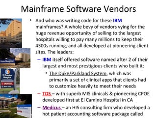 Mainframe Software Vendors
• And who was writing code for these IBM
mainframes? A whole bevy of vendors vying for the
huge revenue opportunity of selling to the largest
hospitals willing to pay many millions to keep their
4300s running, and all developed at pioneering client
sites. The leaders:
– IBM itself offered software named after 2 of their
largest and most prestigious clients who built it:
• The Duke/Parkland System, which was
primarily a set of clinical apps that clients had
to customize heavily to meet their needs
– TDS – with superb MIS clinicals & pioneering CPOE
developed first at El Camino Hospital in CA
– Medicus – an HIS consulting firm who developed a
hot patient accounting software package called
 