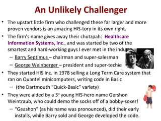 An Unlikely Challenger
• The upstart little firm who challenged these far larger and more
proven vendors is an amazing HIS-tory in its own right.
• The firm’s name gives away their chutzpah: Healthcare
Information Systems, Inc., and was started by two of the
smartest and hard-working guys I ever met in the industry:
– Barry Septimus – chairman and super-salesman
– George Weinberger – president and super-techie
• They started HIS Inc. in 1978 selling a Long Term Care system that
ran on Quantel minicomputers, writing code in Basic
– (the Dartmouth “Quick-Basic” variety)
• They were aided by a 3rd
young HIS-hero name Gershon
Weintraub, who could demo the socks off of a bobby-soxer!
– “Geashon” (as his name was pronounced), did their early
installs, while Barry sold and George developed the code.
 