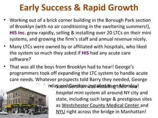 Early Success & Rapid Growth
• Working out of a brick corner building in the Borough Park section
of Brooklyn (with no air conditioning in the sweltering summers!),
HIS Inc. grew rapidly, selling & installing over 20 LTCs on their mini
systems, and growing the firm’s staff and annual revenue nicely.
• Many LTCs were owned by or affiliated with hospitals, who liked
the system so much they asked if HIS had any acute care
software?
• That was all the boys from Brooklyn had to hear! George’s
programmers took off expanding the LTC system to handle acute
care needs. Whatever prospects told Barry they needed, George
programmed it Sunday and Gershon installed in on Monday!• Soon Gershon was installing their new
hospital mini system all around NY city and
state, including such large & prestigious sites
as Westchester County Medical Center and
NYU right across the bridge in Manhattan!
 