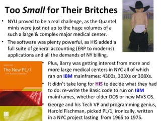 Too Small for Their Britches
• NYU proved to be a real challenge, as the Quantel
minis were just not up to the huge volumes of a
such a large & complex major medical center.
• The software was plenty powerful, as HIS added a
full suite of general accounting (ERP to moderns)
applications and all the demands of NY billing.
• Plus, Barry was getting interest from more and
more large medical centers in NYC all of which
ran on IBM mainframes: 4300s, 303Xs or 308Xs.
• It didn’t take long for HIS to decide what they had
to do: re-write the Basic code to run on IBM
mainframes, whether older DOS or new MVS OS.
• George and his Tech VP and programming genius,
Harold Fischman, picked PL/1, ironically, written
in a NYC project lasting from 1965 to 1975.
 