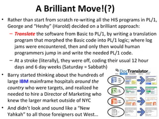 A Brilliant Move!(?)
• Rather than start from scratch re-writing all the HIS programs in PL/1,
George and “Heshy” (Harold) decided on a brilliant approach:
– Translate the software from Basic to PL/1, by writing a translation
program that morphed the Basic code into PL/1 logic; where log
jams were encountered, then and only then would human
programmers jump in and write the needed PL/1 code.
– At a stroke (literally), they were off, coding their usual 12 hour
days and 6 day weeks (Saturday = Sabbath)
• Barry started thinking about the hundreds of
large IBM mainframe hospitals around the
country who were targets, and realized he
needed to hire a Director of Marketing who
knew the larger market outside of NYC
• And didn’t look and sound like a “New
Yahkah” to all those foreigners out West…
 