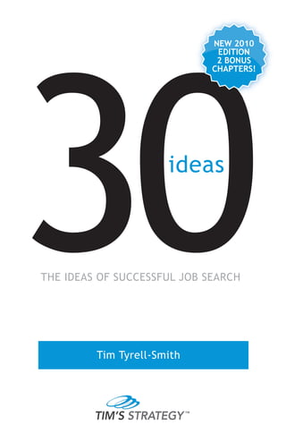 30
                             NEW 2010
                              EDITION
                              2 BONUS
                             CHAPTERS!




                      ideas



THE IDEAS OF SUCCESSFUL JOB SEARCH




         Tim Tyrell-Smith




         TIM’S STRATEGY
 