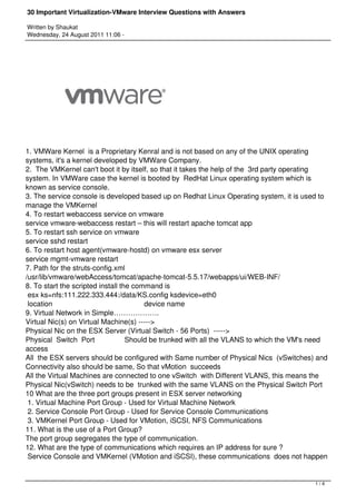 30 Important Virtualization-VMware Interview Questions with Answers

Written by Shaukat
Wednesday, 24 August 2011 11:06 -




1. VMWare Kernel is a Proprietary Kenral and is not based on any of the UNIX operating
systems, it's a kernel developed by VMWare Company.
2. The VMKernel can't boot it by itself, so that it takes the help of the 3rd party operating
system. In VMWare case the kernel is booted by RedHat Linux operating system which is
known as service console.
3. The service console is developed based up on Redhat Linux Operating system, it is used to
manage the VMKernel
4. To restart webaccess service on vmware
service vmware-webaccess restart – this will restart apache tomcat app
5. To restart ssh service on vmware
service sshd restart
6. To restart host agent(vmware-hostd) on vmware esx server
service mgmt-vmware restart
7. Path for the struts-config.xml
/usr/lib/vmware/webAccess/tomcat/apache-tomcat-5.5.17/webapps/ui/WEB-INF/
8. To start the scripted install the command is
 esx ks=nfs:111.222.333.444:/data/KS.config ksdevice=eth0
 location                                             device name
9. Virtual Network in Simple……………….
Virtual Nic(s) on Virtual Machine(s) ----->
Physical Nic on the ESX Server (Virtual Switch - 56 Ports)  ----->
Physical Switch Port              Should be trunked with all the VLANS to which the VM's need
access
All the ESX servers should be configured with Same number of Physical Nics (vSwitches) and
Connectivity also should be same, So that vMotion succeeds
All the Virtual Machines are connected to one vSwitch with Different VLANS, this means the
Physical Nic(vSwitch) needs to be trunked with the same VLANS on the Physical Switch Port
10 What are the three port groups present in ESX server networking
 1. Virtual Machine Port Group - Used for Virtual Machine Network
 2. Service Console Port Group - Used for Service Console Communications
 3. VMKernel Port Group - Used for VMotion, iSCSI, NFS Communications
11. What is the use of a Port Group?
The port group segregates the type of communication.
12. What are the type of communications which requires an IP address for sure ?
 Service Console and VMKernel (VMotion and iSCSI), these communications does not happen


                                                                                         1/4
 
