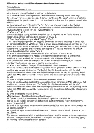 30 Important Virtualization-VMware Interview Questions with Answers

Written by Shaukat
Wednesday, 24 August 2011 11:06 -

without an ip address (Whether it is a single or dedicated)
13. In the ESX Server licensing features VMotion License is showing as Not used, why?
 Even though the license box is selected, it shows as "License Not Used" until, you enable the
VMotion option for specific vSwitch       14. How the Virtual Machine Port group communication
works ?
 All the vm's which are configured in VM Port Group are able to connect to the physical
machines on the network. So this port group enables communication between vSwitch and
Physical Switch to connect vm's to Physical Machine's
15. What is a VLAN ?
 A VLAN is a logical configuration on the switch port to segment the IP Traffic. For this to
happen, the port must be trunked with the correct VLAN ID.
16. Does the vSwitches support VLAN Tagging? Why? 
 Yes, The vSwitches support VLAN Tagging, otherwise if the virtual machines in an esx host
are connected to different VLANS, we need to install a separate physical nic (vSwitch) for every
VLAN. That is the reason vmware included the VLAN tagging for vSwitches. So every vSwitch
supports upto 1016 ports, and BTW they can support 1016 VLANS if needed, but an ESX
server doesn’t support that many VM’s. :)
17. What is Promiscuous Mode on vSwitch ? What happens if it sets to Accept?
 If the promiscuous mode set to Accept, all the communication is visible to all the virtual
machines, in other words all the packets are sent to all the ports on vSwitch
 If the promiscuous mode set to Reject, the packets are sent to inteded port, so that the
intended virtual machine was able to see the communication.
18. What is MAC address Changes ? What happens if it is set to Accept ?
When we create a virtual machine the configuration wizard generates a MAC address for that
machine, you can see it in the .vmx (VM Config) file. If it doesn't matches with the MAC
address in the OS this setting does not allow incoming traffic to the VM. So by setting Reject
Option both MAC addresses will be remains same, and the incoming traffic will be allowed to
the VM.
19. What is Forged Transmits ? What happens if it is set to Accept ?
When we create a virtual machine the configuration wizard generates a MAC address for that
machine, you can see it in the .vmx (VM Config) file. If it doesn't matches with the MAC
address in the OS this setting does not allow outgoing traffic from the VM. So by setting Reject
Option both MAC addresses will be remains same, and the outgoing traffic will be allowed from
the VM.
20. What are the core services of VC ?
VM provisioning , Task Scheduling and Event Logging
21. Can we do vMotion between two datacenters ? If possible how it will be?
Yes we can do vMotion between two datacenters, but the mandatory requirement is the VM
should be powered off.
22. What is VC agent? and what service it is corresponded to? What are the minimum req's for
VC agent installation ?
VC agent is an agent installed on ESX server which enables communication between VC and
ESX server.
The daemon  associated with it is called vmware-hostd , and the service which corresponds to
it is called as mgmt-vmware, in the event of VC agent failure just restart the service by typing
the following command at the service console



                                                                                           2/4
 