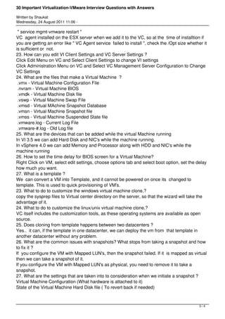 30 Important Virtualization-VMware Interview Questions with Answers

Written by Shaukat
Wednesday, 24 August 2011 11:06 -

 " service mgmt-vmware restart "
VC agent installed on the ESX server when we add it to the VC, so at the time of installtion if
you are getting an error like " VC Agent service failed to install ", check the /Opt size whether it
is sufficient or not.
23. How can you edit VI Client Settings and VC Server Settings ?
Click Edit Menu on VC and Select Client Settings to change VI settings
Click Administration Menu on VC and Select VC Management Server Configuration to Change
VC Settings
24. What are the files that make a Virtual Machine  ?
 .vmx - Virtual Machine Configuration File
 .nvram - Virtual Machine BIOS
 .vmdk - Virtual Machine Disk file
 .vswp - Virtual Machine Swap File
 .vmsd - Virtual MAchine Snapshot Database
 .vmsn - Virtual Machine Snapshot file
 .vmss - Virtual Machine Suspended State file
 .vmware.log - Current Log File
 .vmware-#.log - Old Log file
25. What are the devices that can be added while the virtual Machine running
In VI 3.5 we can add Hard Disk and NIC's while the machine running.
In vSphere 4.0 we can add Memory and Processor along with HDD and NIC's while the
machine running
26. How to set the time delay for BIOS screen for a Virtual Machine?
Right Click on VM, select edit settings, choose options tab and select boot option, set the delay
how much you want.
27. What is a template ?
We can convert a VM into Template, and it cannot be powered on once its changed to
template. This is used to quick provisioning of VM's.
23. What to do to customize the windows virtual machine clone,?
copy the sysprep files to Virtual center directory on the server, so that the wizard will take the
advantage of it.
24. What to do to customize the linux/unix virtual machine clone,?
VC itself includes the customization tools, as these operating systems are available as open
source.
25. Does cloning from template happens between two datacenters ?
Yes.. it can, if the template in one datacenter, we can deploy the vm from that template in
another datacenter without any problem.
26. What are the common issues with snapshots? What stops from taking a snapshot and how
to fix it ?
If you configure the VM with Mapped LUN's, then the snapshot failed. If it is mapped as virtual
then we can take a snapshot of it.
If you configure the VM with Mapped LUN's as physical, you need to remove it to take a
snapshot.
27. What are the settings that are taken into to consideration when we initiate a snapshot ?
Virtual Machine Configuration (What hardware is attached to it)
State of the Virtual Machine Hard Disk file ( To revert back if needed)



                                                                                                3/4
 