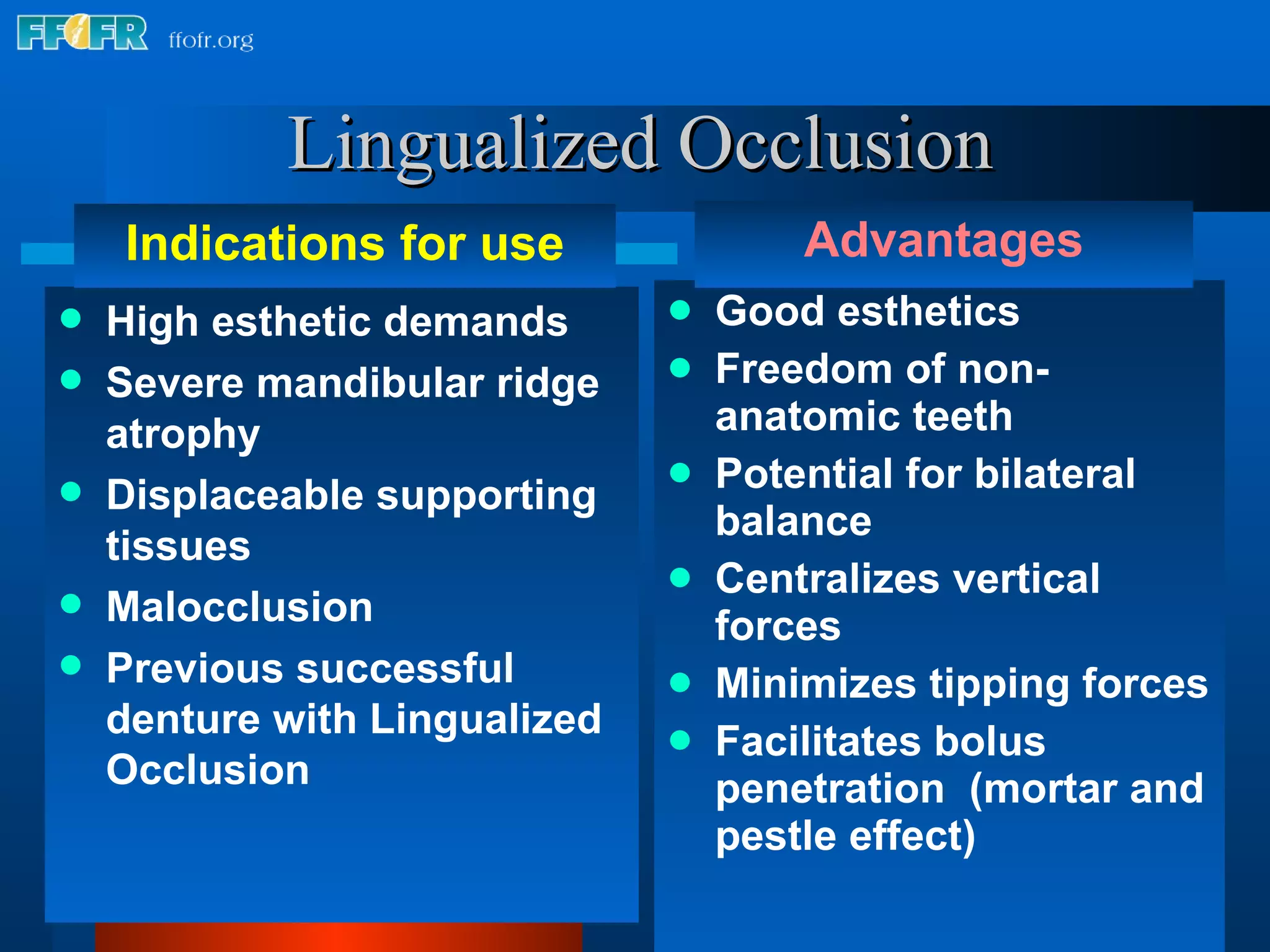 Good esthetics Freedom of non-anatomic teeth Potential for bilateral balance Centralizes vertical forces Minimizes tipping forces Facilitates bolus penetration  (mortar and pestle effect) Lingualized Occlusion High esthetic demands Severe mandibular ridge atrophy Displaceable supporting tissues  Malocclusion Previous successful denture with Lingualized Occlusion Indications for use Advantages 