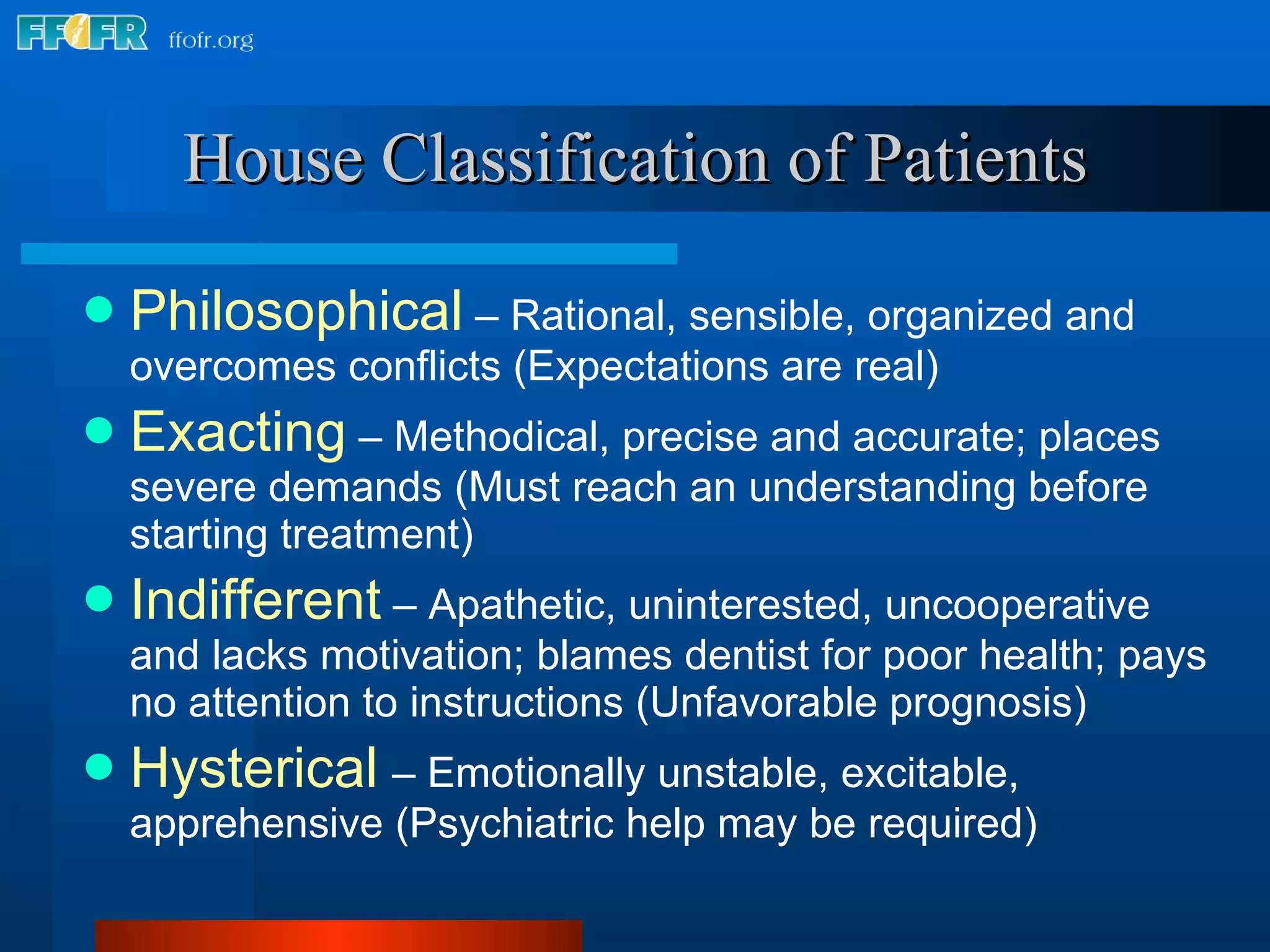 House Classification of Patients Philosophical   – Rational, sensible, organized and overcomes conflicts (Expectations are real) Exacting   – Methodical, precise and accurate; places severe demands (Must reach an understanding before starting treatment) Indifferent  – Apathetic, uninterested, uncooperative and lacks motivation; blames dentist for poor health; pays no attention to instructions (Unfavorable prognosis) Hysterical   – Emotionally unstable, excitable, apprehensive (Psychiatric help may be required) 
