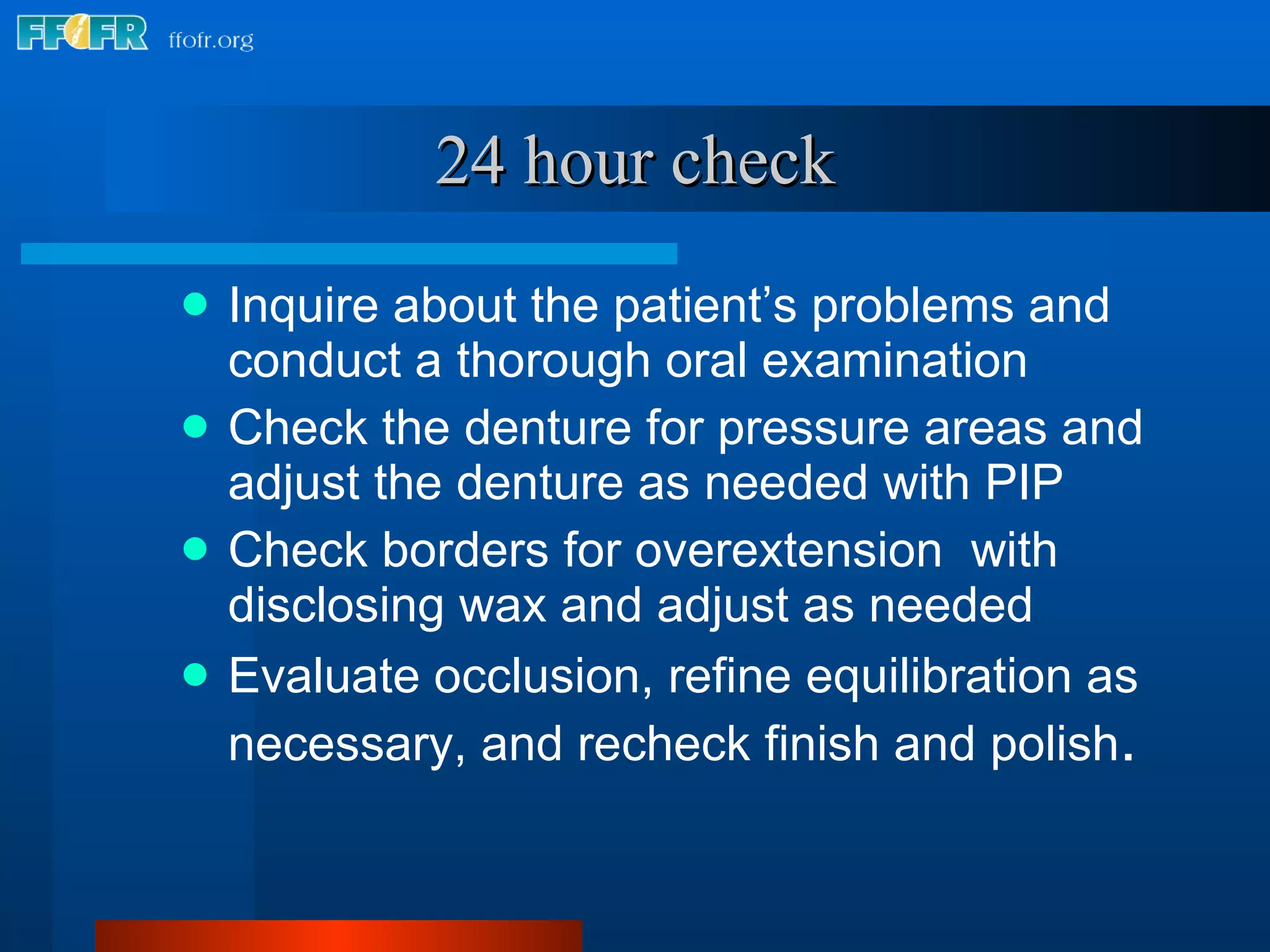 24 hour check Inquire about the patient’s problems and conduct a thorough oral examination Check the denture for pressure areas and adjust the denture as needed with PIP Check borders for overextension  with disclosing wax and adjust as needed Evaluate occlusion, refine equilibration as necessary, and recheck finish and polish . 