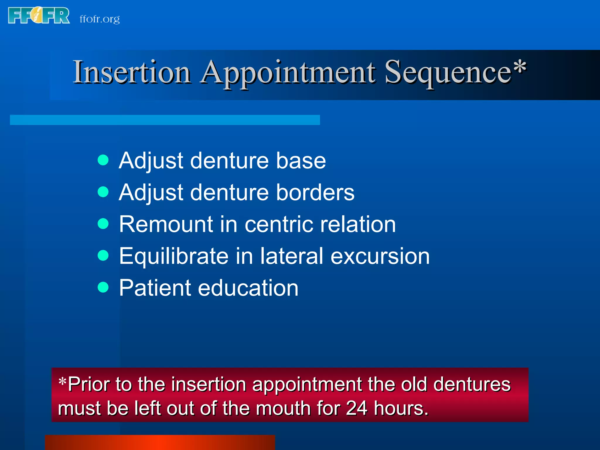 Insertion Appointment Sequence* Adjust denture base Adjust denture borders Remount in centric relation Equilibrate in lateral excursion Patient education * Prior to the insertion appointment the old dentures must be left out of the mouth for 24 hours. 