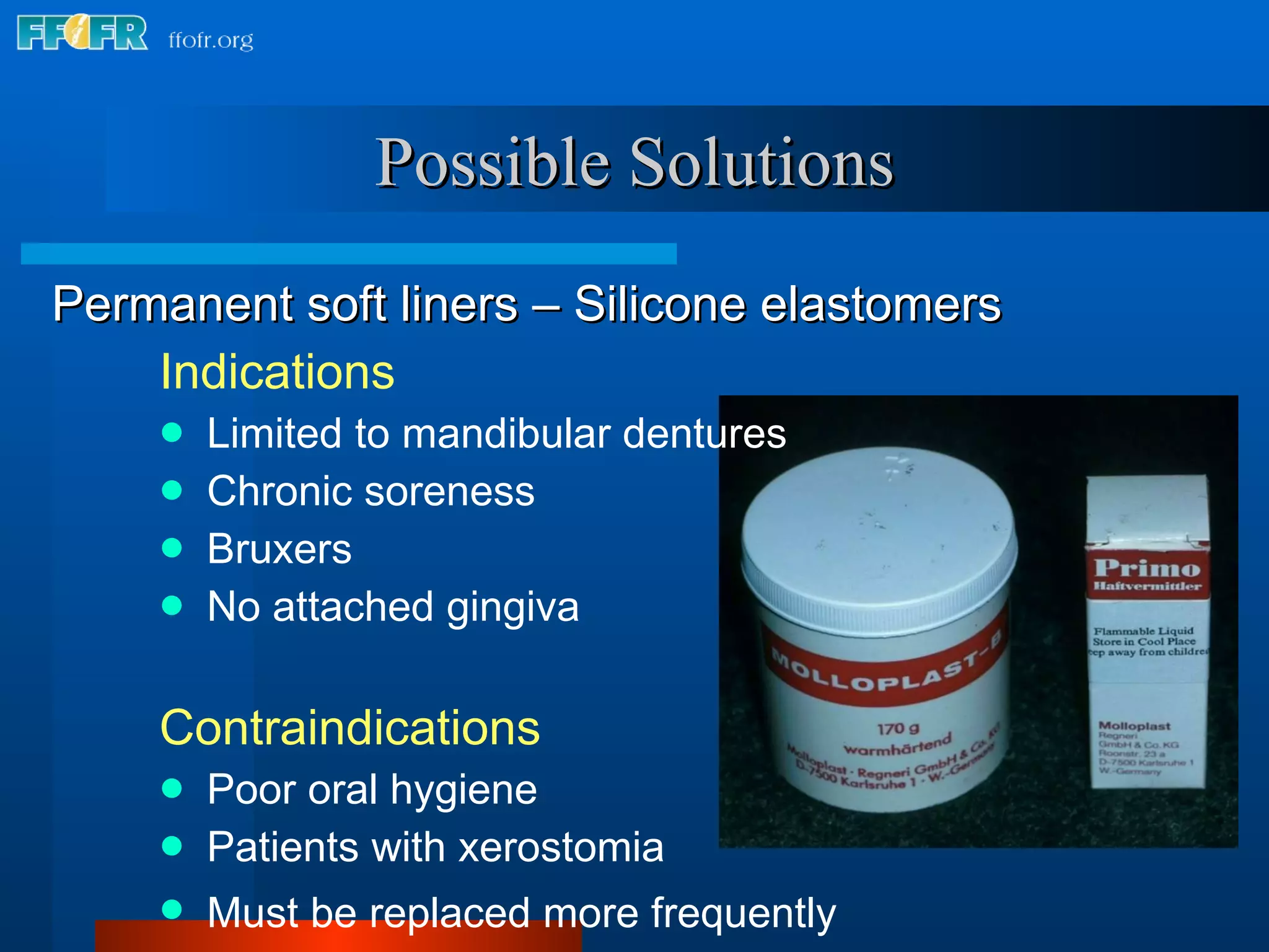Possible Solutions Indications Limited to mandibular dentures Chronic soreness Bruxers No attached gingiva Contraindications Poor oral hygiene Patients with xerostomia Must be replaced more frequently   Permanent soft liners – Silicone elastomers 