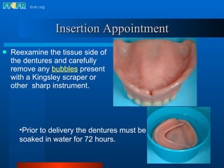 Reexamine the tissue side of the dentures and carefully remove any   bubbles  present with a Kingsley scraper or other  sharp instrument. Insertion Appointment Prior to delivery the dentures must be soaked in water for 72 hours. 