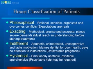 House Classification of Patients Philosophical   – Rational, sensible, organized and overcomes conflicts (Expectations are real) Exacting   – Methodical, precise and accurate; places severe demands (Must reach an understanding before starting treatment) Indifferent  – Apathetic, uninterested, uncooperative and lacks motivation; blames dentist for poor health; pays no attention to instructions (Unfavorable prognosis) Hysterical   – Emotionally unstable, excitable, apprehensive (Psychiatric help may be required) 