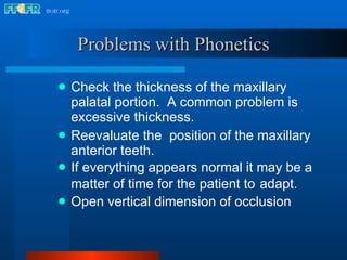 Check the thickness of the maxillary palatal portion.  A common problem is excessive thickness. Reevaluate the  position of the maxillary anterior teeth. If everything appears normal it may be a matter of time for the patient to   adapt. Open vertical dimension of occlusion Problems with Phonetics 