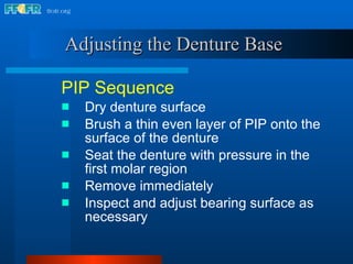 Adjusting the Denture Base   PIP Sequence Dry denture surface Brush a thin even layer of PIP onto the surface of the denture Seat the denture with pressure in the first molar region Remove immediately Inspect and adjust bearing surface as necessary 