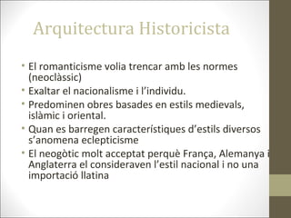 Arquitectura Historicista
• El romanticisme volia trencar amb les normes
(neoclàssic)
• Exaltar el nacionalisme i l’individu.
• Predominen obres basades en estils medievals,
islàmic i oriental.
• Quan es barregen característiques d’estils diversos
s’anomena eclepticisme
• El neogòtic molt acceptat perquè França, Alemanya i
Anglaterra el consideraven l’estil nacional i no una
importació llatina
 