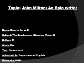 Topic: John Milton: An Epic writer

Name: Baraiya Saryu D.
Subject: The Renaissance Literature (Paper-I)
Roll no: 30
Study: MA
Year: Semester – I
Submitted To: Department of English
University: MKBU

 