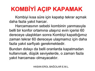 KOMBİYİ AÇIP KAPAMAK
Kombiyi kısa süre için kapatıp tekrar açmak
daha fazla yakıt harcar.
Harcamasının sebebi kombinin yanmasıyla
belli bir konfor ortamına ulaşırız evin içerisi 60
dereceye ulaştıktan sonra Kombiyi kapattığımız
zaman tekrar 60 dereceye ulaşmamız için daha
fazla yakıt sarfiyatı gerekmektedir.
Bundan dolayı da belli oranlarda kapatmadan
kullanırsak, düşük seviyelerde, o zaman fazla
yakıt harcaması olmayacaktır.
HASAN EROL BAĞCILAR E.M.L.

 