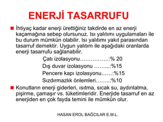 ENERJİ TASARRUFU
İhtiyaç kadar enerji ürettiğiniz takdirde en az enerji
kaçamağına sebep olursunuz. Isı yalıtımı uygulamaları ile
bu durum mümkün olabilir. Isı yalıtımı yakıt parasından
tasarruf demektir. Uygun yalıtım ile aşağıdaki oranlarda
enerji tasarrufu sağlanabilir.
Çatı izolasyonu…………….:% 20
Dış duvar izolasyonu ……...:%15
Pencere kapı izolasyonu……:%15
Sızdırmazlık önlemleri……..:%10
Konutların enerji giderleri, ısıtma, sıcak su, aydınlatma,
pişirme, çamaşır vs. tüketimleridir. Enerjide tasarruf en az
enerjiden en çok fayda temini ile mümkün olur.
HASAN EROL BAĞCILAR E.M.L.

 
