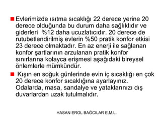 Evlerimizde ısıtma sıcaklığı 22 derece yerine 20
derece olduğunda bu durum daha sağlıklıdır ve
giderleri %12 daha ucuzlatıcıdır. 20 derece de
rutubetlendirilmiş evlerin %50 pratik konfor etkisi
23 derece olmaktadır. En az enerji ile sağlanan
konfor şartlarının arzulanan pratik konfor
sınırlarına kolayca erişmesi aşağıdaki bireysel
önlemlerle mümkündür.
Kışın en soğuk günlerinde evin iç sıcaklığı en çok
20 derece konfor sıcaklığına ayarlayınız.
Odalarda, masa, sandalye ve yataklarınızı dış
duvarlardan uzak tutulmalıdır.
HASAN EROL BAĞCILAR E.M.L.

 
