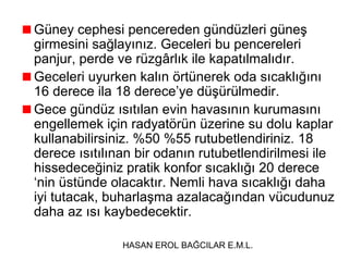 Güney cephesi pencereden gündüzleri güneş
girmesini sağlayınız. Geceleri bu pencereleri
panjur, perde ve rüzgârlık ile kapatılmalıdır.
Geceleri uyurken kalın örtünerek oda sıcaklığını
16 derece ila 18 derece’ye düşürülmedir.
Gece gündüz ısıtılan evin havasının kurumasını
engellemek için radyatörün üzerine su dolu kaplar
kullanabilirsiniz. %50 %55 rutubetlendiriniz. 18
derece ısıtılınan bir odanın rutubetlendirilmesi ile
hissedeceğiniz pratik konfor sıcaklığı 20 derece
‘nin üstünde olacaktır. Nemli hava sıcaklığı daha
iyi tutacak, buharlaşma azalacağından vücudunuz
daha az ısı kaybedecektir.
HASAN EROL BAĞCILAR E.M.L.

 