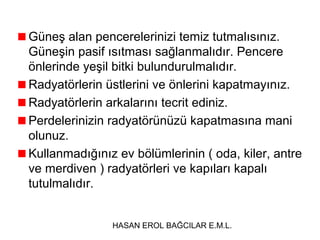 Güneş alan pencerelerinizi temiz tutmalısınız.
Güneşin pasif ısıtması sağlanmalıdır. Pencere
önlerinde yeşil bitki bulundurulmalıdır.
Radyatörlerin üstlerini ve önlerini kapatmayınız.
Radyatörlerin arkalarını tecrit ediniz.
Perdelerinizin radyatörünüzü kapatmasına mani
olunuz.
Kullanmadığınız ev bölümlerinin ( oda, kiler, antre
ve merdiven ) radyatörleri ve kapıları kapalı
tutulmalıdır.
HASAN EROL BAĞCILAR E.M.L.

 