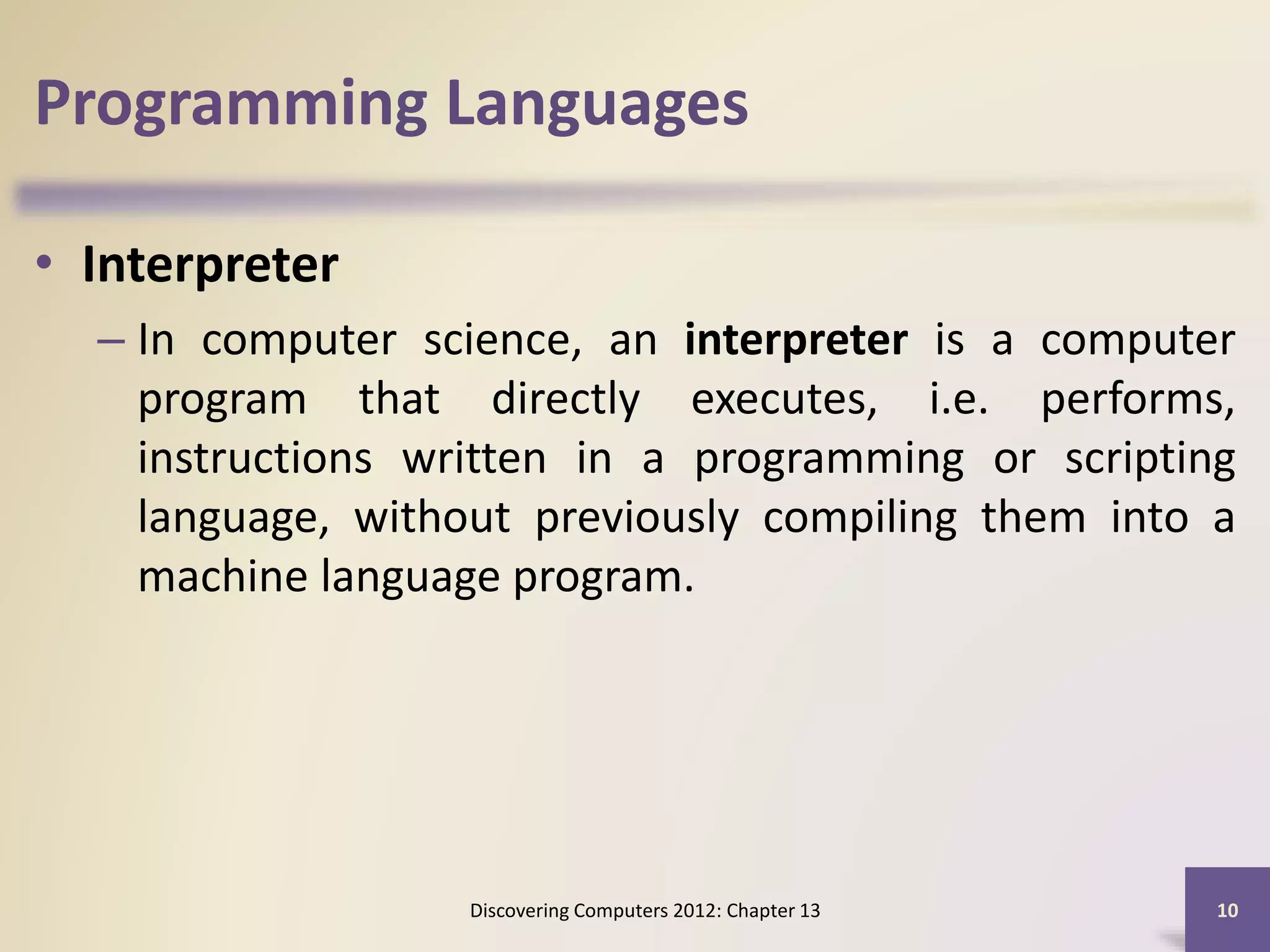 Programming Languages
• Interpreter
– In computer science, an interpreter is a computer
program that directly executes, i.e. performs,
instructions written in a programming or scripting
language, without previously compiling them into a
machine language program.
Discovering Computers 2012: Chapter 13 10
 
