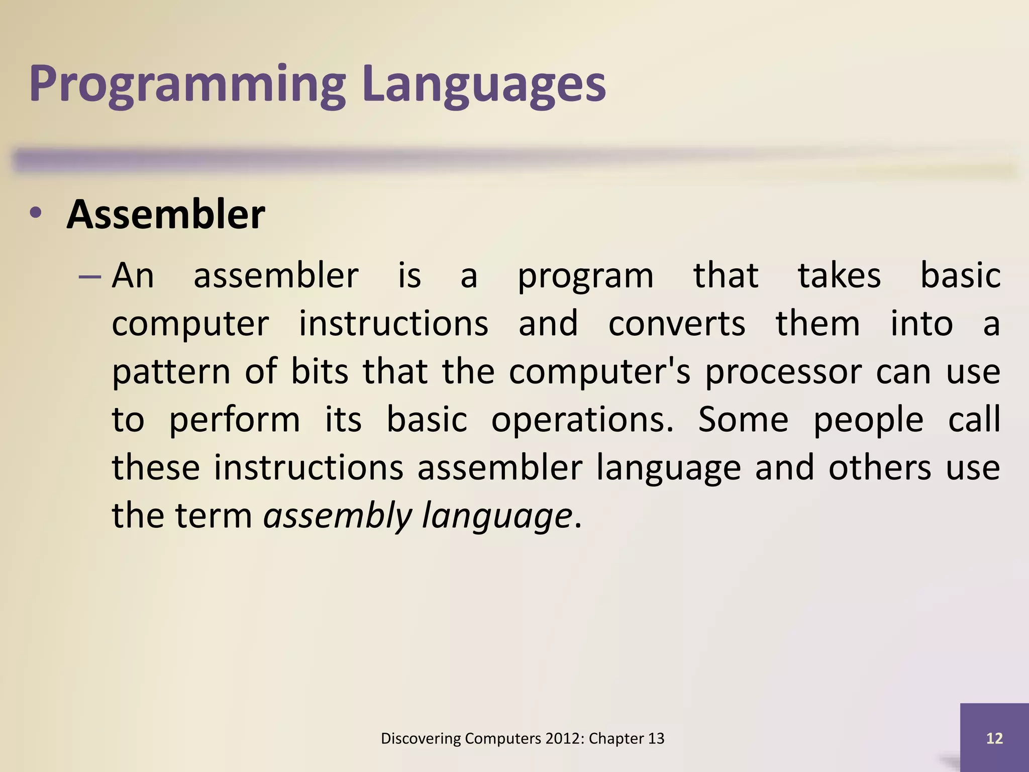 Programming Languages
• Assembler
– An assembler is a program that takes basic
computer instructions and converts them into a
pattern of bits that the computer's processor can use
to perform its basic operations. Some people call
these instructions assembler language and others use
the term assembly language.
Discovering Computers 2012: Chapter 13 12
 