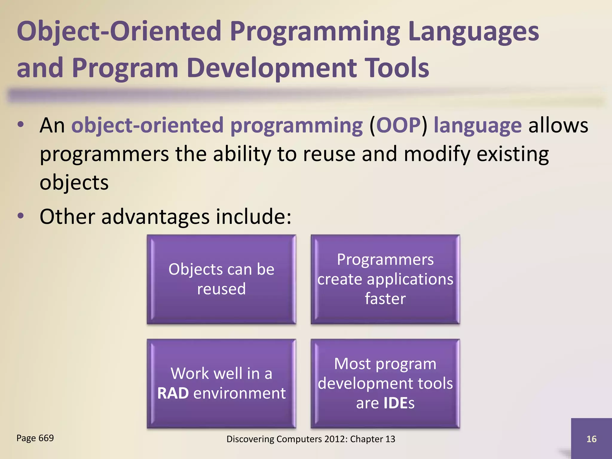Object-Oriented Programming Languages
and Program Development Tools
• An object-oriented programming (OOP) language allows
programmers the ability to reuse and modify existing
objects
• Other advantages include:
Discovering Computers 2012: Chapter 13 16Page 669
Objects can be
reused
Programmers
create applications
faster
Work well in a
RAD environment
Most program
development tools
are IDEs
 
