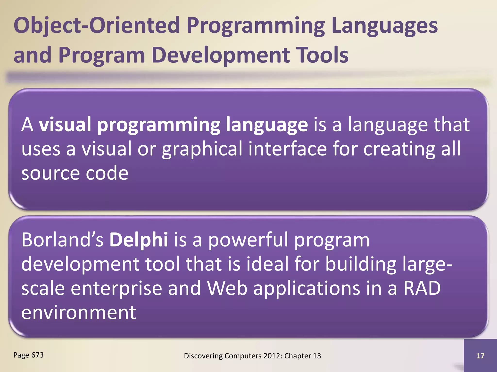 Object-Oriented Programming Languages
and Program Development Tools
A visual programming language is a language that
uses a visual or graphical interface for creating all
source code
Borland’s Delphi is a powerful program
development tool that is ideal for building large-
scale enterprise and Web applications in a RAD
environment
Discovering Computers 2012: Chapter 13 17Page 673
 