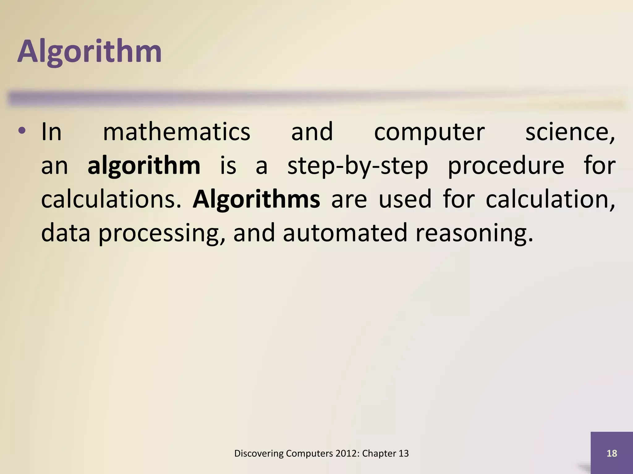 Algorithm
• In mathematics and computer science,
an algorithm is a step-by-step procedure for
calculations. Algorithms are used for calculation,
data processing, and automated reasoning.
Discovering Computers 2012: Chapter 13 18
 