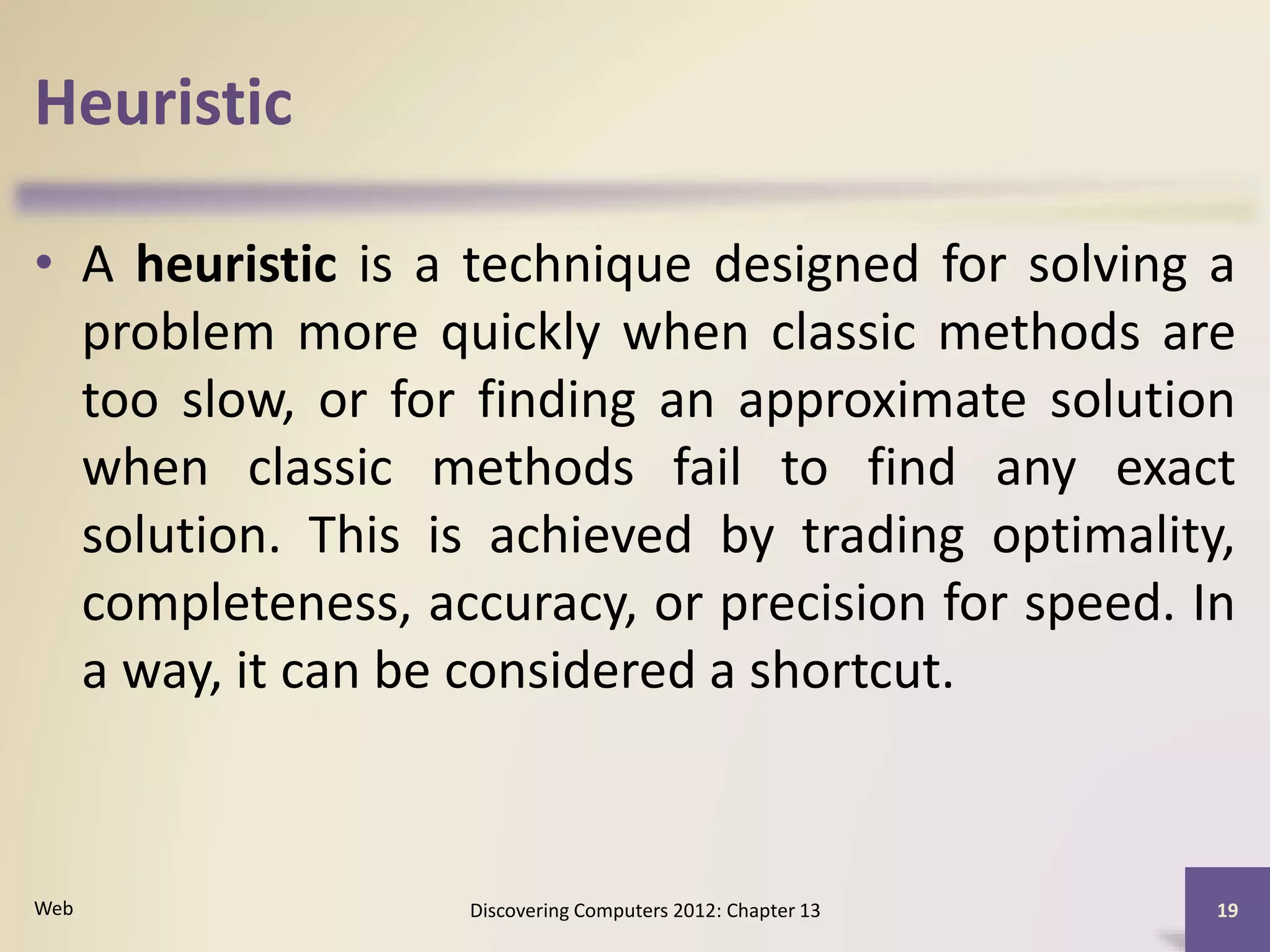 Heuristic
• A heuristic is a technique designed for solving a
problem more quickly when classic methods are
too slow, or for finding an approximate solution
when classic methods fail to find any exact
solution. This is achieved by trading optimality,
completeness, accuracy, or precision for speed. In
a way, it can be considered a shortcut.
Discovering Computers 2012: Chapter 13 19Web
 