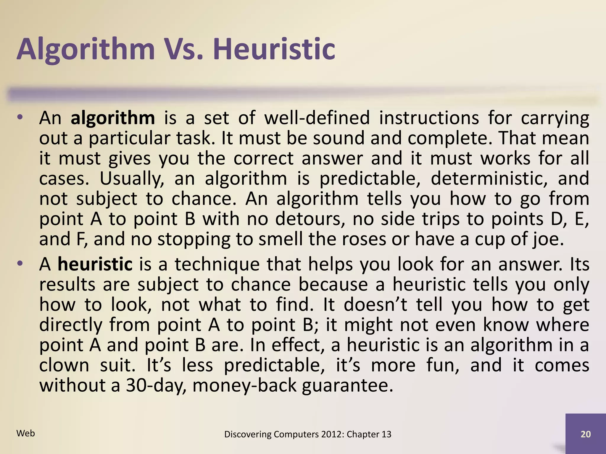 Algorithm Vs. Heuristic
• An algorithm is a set of well-defined instructions for carrying
out a particular task. It must be sound and complete. That mean
it must gives you the correct answer and it must works for all
cases. Usually, an algorithm is predictable, deterministic, and
not subject to chance. An algorithm tells you how to go from
point A to point B with no detours, no side trips to points D, E,
and F, and no stopping to smell the roses or have a cup of joe.
• A heuristic is a technique that helps you look for an answer. Its
results are subject to chance because a heuristic tells you only
how to look, not what to find. It doesn’t tell you how to get
directly from point A to point B; it might not even know where
point A and point B are. In effect, a heuristic is an algorithm in a
clown suit. It’s less predictable, it’s more fun, and it comes
without a 30-day, money-back guarantee.
Discovering Computers 2012: Chapter 13 20Web
 