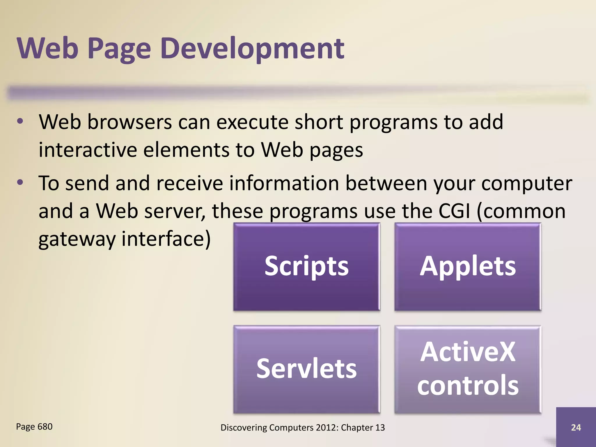 Web Page Development
• Web browsers can execute short programs to add
interactive elements to Web pages
• To send and receive information between your computer
and a Web server, these programs use the CGI (common
gateway interface)
Discovering Computers 2012: Chapter 13 24Page 680
Scripts Applets
Servlets
ActiveX
controls
 