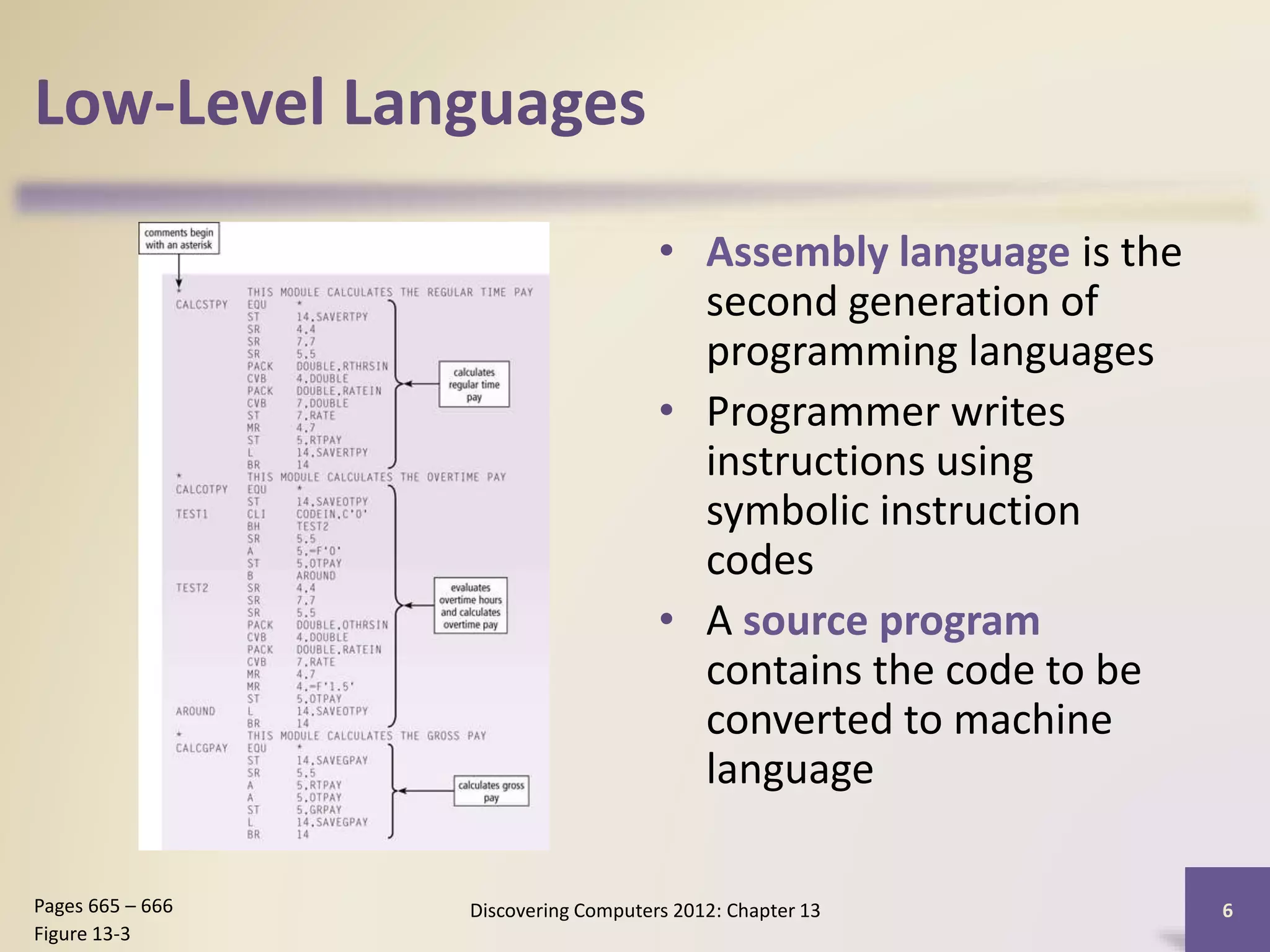 Low-Level Languages
• Assembly language is the
second generation of
programming languages
• Programmer writes
instructions using
symbolic instruction
codes
• A source program
contains the code to be
converted to machine
language
Discovering Computers 2012: Chapter 13 6Pages 665 – 666
Figure 13-3
 