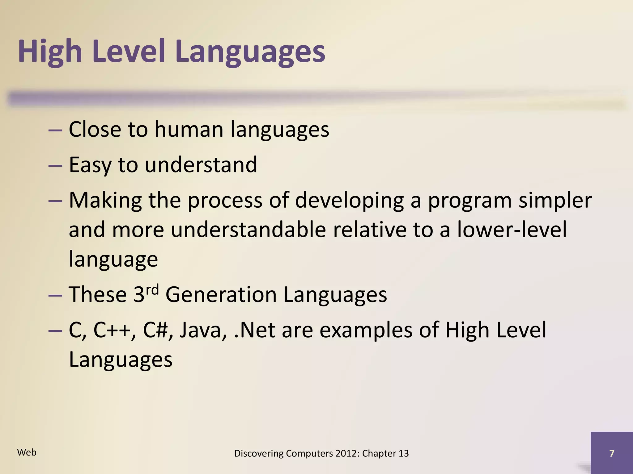 High Level Languages
– Close to human languages
– Easy to understand
– Making the process of developing a program simpler
and more understandable relative to a lower-level
language
– These 3rd Generation Languages
– C, C++, C#, Java, .Net are examples of High Level
Languages
Discovering Computers 2012: Chapter 13 7Web
 