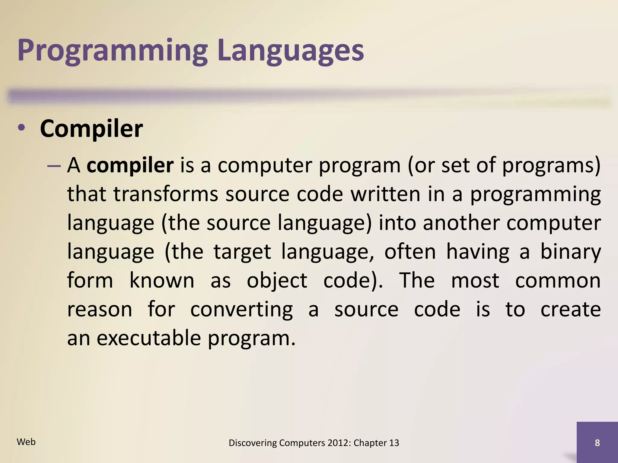 Programming Languages
• Compiler
– A compiler is a computer program (or set of programs)
that transforms source code written in a programming
language (the source language) into another computer
language (the target language, often having a binary
form known as object code). The most common
reason for converting a source code is to create
an executable program.
Discovering Computers 2012: Chapter 13 8Web
 
