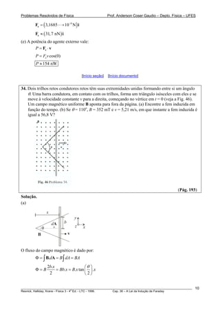 Problemas Resolvidos de Física Prof. Anderson Coser Gaudio – Depto. Física – UFES
( )8
3,1685 10 N−
= ×eF i
( )31,7 nN≈eF i
(e) A potência do agente externo vale:
P = ⋅eF v
cos(0)eP F v=
154 nWP ≈
[Início seção] [Início documento]
34. Dois trilhos retos condutores retos têm suas extremidades unidas formando entre si um ângulo
θ. Uma barra condutora, em contato com os trilhos, forma um triângulo isósceles com eles e se
move à velocidade constante v para a direita, começando no vértice em t = 0 (veja a Fig. 46).
Um campo magnético uniforme B aponta para fora da página. (a) Encontre a fem induzida em
função do tempo. (b) Se θ = 110o
, B = 352 mT e v = 5,21 m/s, em que instante a fem induzida é
igual a 56,8 V?
(Pág. 193)
Solução.
(a)
θ
b
x
dA
B v
x
y
z
O fluxo do campo magnético é dado por:
.d B dA BΦ = = =∫ ∫B A A
2 .
. . tan .
2 2
b x
B Bb x B x
θ⎛ ⎞
Φ = = = ⎜ ⎟
⎝ ⎠
x
________________________________________________________________________________________________________
Resnick, Halliday, Krane - Física 3 - 4
a
Ed. - LTC - 1996. Cap. 36 – A Lei da Indução de Faraday
10
 