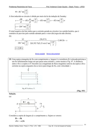 Problemas Resolvidos de Física Prof. Anderson Coser Gaudio – Depto. Física – UFES
2
tan
2
Bx
θ⎛ ⎞
Φ = ⎜ ⎟
⎝ ⎠
A fem induzida no circuito é obtida por meio da lei da indução de Faraday:
2 tan 2 tan 2 tan .
2 2
d dx
B x B v x B v vt
dt dt
θ θ
ε
Φ ⎛ ⎞ ⎛ ⎞ ⎛ ⎞
= − = − = − = −⎜ ⎟ ⎜ ⎟ ⎜ ⎟
⎝ ⎠ ⎝ ⎠ ⎝ ⎠2
θ
2
2 tan
2
Bv t
θ
ε
⎛ ⎞
= − ⎜ ⎟
⎝ ⎠
O sinal negativo da fem indica que a corrente gerada no circuito é no sentido horário, que é
contrário ao previsto pelo sentido adotado para o vetor dA (regra da mão direita).
(b)
o
2 2
(56,8 V)
2,08126
1102 tan 2(0,352 T)(5,21 m/s) tan
2 2
t s
Bv
ε
θ
= = =
⎛ ⎞ ⎛ ⎞
⎜ ⎟ ⎜ ⎟⎝ ⎠ ⎝ ⎠
2,08 st ≈
[Início seção] [Início documento]
35. Uma espira retangular de fio com comprimento a, largura b e resistência R é colocada próxima a
um fio infinitamente longo em que passa uma corrente i, como mostra a Fig. 47. A distância
entre o fio e a espira é D. Encontre (a) a magnitude do fluxo magnético através da espira e (b) a
corrente na espira enquanto ela se move para longe do fio, com velocidade v.
(Pág. 193)
Solução.
(a)
x
y
zy
dy
a
b
D
x
dA
i
B x
Considere a espira de largura dy e comprimento a. Sejam os vetores:
B= −B k
d ady= −A k
________________________________________________________________________________________________________
Resnick, Halliday, Krane - Física 3 - 4
a
Ed. - LTC - 1996. Cap. 36 – A Lei da Indução de Faraday
11
 