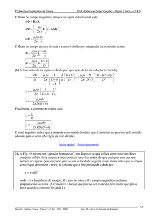 Problemas Resolvidos de Física Prof. Anderson Coser Gaudio – Depto. Física – UFES
O fluxo do campo magnético através da espira infinitesimal vale:
.d dΦ = B A
( )0
.
2
i
d ady
y
μ
π
⎛ ⎞
Φ = − −⎜ ⎟
⎝ ⎠
k k
0
2
ia dy
d
y
μ
π
Φ =
O fluxo do campo através de toda a espira é obtido por integração da expressão acima:
0
2
D b
D
ia dy
y
μ
π
+
Φ = ∫
0
ln
2
ia D b
D
μ
π
+
Φ =
(b) A fem induzida na espira é obtida por aplicação da lei da indução de Faraday:
0 0
2
1 (
2 2
ia iad d D b D vD
D bdt dt D D b D
D
μ μ
ε
π π
Φ +⎛ ⎞ ⎡
= − = − = −⎜ ⎟
)D b v− + ⎤
⎢ ⎥+ +⎛ ⎞ ⎝ ⎠ ⎣
⎜ ⎟
⎝ ⎠
⎦
0 1 1
2
iav
D b D
μ
ε
π
⎛ ⎞
= − −⎜ ⎟
+⎝ ⎠
0
2 (
iabv
)D D b
μ
ε
π
= −
+
Finalmente, a corrente na espira vale:
vi
R
ε
=
0
2 (
v
iabv
i
RD D b)
μ
π
= −
+
O sinal negativo indica que a corrente é no sentido horário, que é contrário ao previsto pelo sentido
adotado para o vetor dA (regra da mão direita).
[Início seção] [Início documento]
36. A Fig. 48 mostra um “gerador homopolar”, um dispositivo que utiliza como rotor um disco
condutor sólido. Esta máquina pode produzir uma fem maior do que qualquer uma que use
rotores de espiras, pois ela pode girar a uma velocidade angular muito maior antes que as forças
centrífugas deformem o rotor. (a) Mostre que a fem produzida é dada por
2
vBRε π=
onde ν é a freqüência de rotação, R o raio do rotor e B o campo magnético uniforme
perpendicular ao rotor. (b) Encontre o torque que precisa ser exercido pelo motor que gira o
rotor quando a corrente de saída é i.
________________________________________________________________________________________________________
Resnick, Halliday, Krane - Física 3 - 4
a
Ed. - LTC - 1996. Cap. 36 – A Lei da Indução de Faraday
12
 