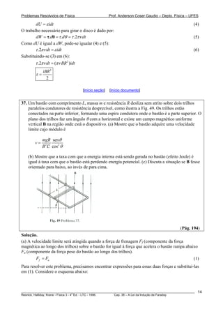 Problemas Resolvidos de Física Prof. Anderson Coser Gaudio – Depto. Física – UFES
dU idtε= (4)
O trabalho necessário para girar o disco é dado por:
. . .2dW d d dtτ θ τ πν= = =τ θ (5)
Como dU é igual a dW, pode-se igualar (4) e (5):
.2 dt idtτ πν ε= (6)
Substituindo-se (3) em (6):
2
.2 ( )dt BR idtτ πν πν=
2
2
iBR
τ =
[Início seção] [Início documento]
37. Um bastão com comprimento L, massa m e resistência R desliza sem atrito sobre dois trilhos
paralelos condutores de resistência desprezível, como ilustra a Fig. 49. Os trilhos estão
conectados na parte inferior, formando uma espira condutora onde o bastão é a parte superior. O
plano dos trilhos faz um ângulo θ com a horizontal e existe um campo magnético uniforme
vertical B na região onde está o dispositivo. (a) Mostre que o bastão adquire uma velocidade
limite cujo módulo é
2 2 2
sen
cos
mgR
v
B L
θ
θ
=
(b) Mostre que a taxa com que a energia interna está sendo gerada no bastão (efeito Joule) é
igual à taxa com que o bastão está perdendo energia potencial. (c) Discuta a situação se B fosse
orientado para baixo, ao invés de para cima.
(Pág. 194)
Solução.
(a) A velocidade limite será atingida quando a força de frenagem Ff (componente da força
magnética ao longo dos trilhos) sobre o bastão for igual à força que acelera o bastão rampa abaixo
Fa (componente da força peso do bastão ao longo dos trilhos).
f aF F= (1)
Para resolver este problema, precisamos encontrar expressões para essas duas forças e substitui-las
em (1). Considere o esquema abaixo:
________________________________________________________________________________________________________
Resnick, Halliday, Krane - Física 3 - 4
a
Ed. - LTC - 1996. Cap. 36 – A Lei da Indução de Faraday
14
 