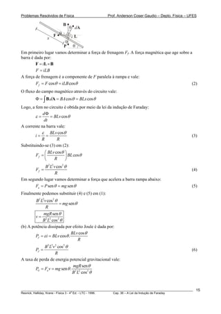 Problemas Resolvidos de Física Prof. Anderson Coser Gaudio – Depto. Física – UFES
dA
θ
i
θ
F
B
x L
θ
P
θ
Em primeiro lugar vamos determinar a força de frenagem Ff. A força magnética que age sobre a
barra é dada por:
i= ×F L B
F iLB=
A força de frenagem é a componente de F paralela à rampa e vale:
cos cosfF F iLBθ θ= = (2)
O fluxo do campo magnético através do circuito vale:
. cos cod BA BLx sθ θΦ = = =∫B A
Logo, a fem no circuito é obtida por meio da lei da indução de Faraday:
cos
d
BLv
dt
ε θ
Φ
= =
A corrente na barra vale:
cosBLv
i
R R
ε θ
= = (3)
Substituindo-se (3) em (2):
cos
cosf
BLv
F B
R
θ
L θ
⎛ ⎞
= ⎜ ⎟
⎝ ⎠
2 2 2
cos
f
B L v
F
R
θ
= (4)
Em segundo lugar vamos determinar a força que acelera a barra rampa abaixo:
sen senaF P mgθ θ= = (5)
Finalmente podemos substituir (4) e (5) em (1):
2 2 2
cos
sen
B L v
mg
R
θ
θ=
2 2 2
sen
cos
mgR
v
B L
θ
θ
=
(b) A potência dissipada por efeito Joule é dada por:
cos
cos .J
BLv
P i BLv
R
θ
ε θ= =
2 2 2 2
cos
J
B L v
P
R
θ
= (6)
A taxa de perda de energia potencial gravitacional vale:
2 2 2
sen
sen .
cos
G a
mgR
P F v mg
B L
θ
θ
θ
= =
________________________________________________________________________________________________________
Resnick, Halliday, Krane - Física 3 - 4
a
Ed. - LTC - 1996. Cap. 36 – A Lei da Indução de Faraday
15
 