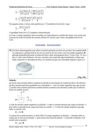 Problemas Resolvidos de Física Prof. Anderson Coser Gaudio – Depto. Física – UFES
2 2 2 2 2 2
2 2 2 2 2 2
sen cos
cos cos
G
m g R RB L
P
B L RB L
θ θ
θ θ
⎛ ⎞
= ×⎜ ⎟
⎝ ⎠
2 2 2 2 2 2 2
4 4 4
sen cos
cos
G
m g R B L
P
B L R
θ θ
θ
⎛ ⎞
= ⎜ ⎟
⎝ ⎠
Na equação acima, o termo entre parênteses é v2
(resultado do item (a)). Logo:
2 2 2 2
cos
G
B L v
P
R
θ
= (7)
A igualdade entre (6) e (7) completa a demonstração.
(c) Caso o campo magnético fosse invertido, em nada alteraria o sentido das forças. Isso ocorre por
causa da inversão do sentido da corrente elétrica no circuito, que é uma conseqüência da lei de
Lenz.
[Início seção] [Início documento]
39. Um freio eletromagnético que utiliza correntes parasitas consiste em um disco de condutividade
σ e espessura t, girando através de um eixo através de seu centro, com um campo magnético B
aplicado perpendicularmente ao plano do disco sobre uma pequena área a2
(veja a Fig. 51). Se a
área a2
está a uma distância r do eixo, encontre uma expressão aproximada para o torque que
tende a diminuir a velocidade do disco, no instante em que sua velocidade angular é igual a ω.
(Pág. 194)
Solução.
(a) Existe uma corrente elétrica original (i0) devida ao movimento de rotação do disco. Os elétrons
do disco passam pela área quadrada com velocidade v = ωr j. O campo magnético que age na área
a2
produz uma corrente parasita no sentido horário (corrente convencional), sendo que os elétrons
fluem no sentido inverso.
i
ωr
B
x
y
z
x
A ação do mesmo campo magnético na direção −z sobre a corrente parasita que segue na direção +x
gera sobre os portadores de carga uma força no sentido −y. A força do campo magnético que age
sobre a corrente vale:
i= ×yF l B
B
A origem da corrente parasita é o efeito Hall. O campo magnético na direção −z atuando sobre as
cargas que se movem na direção +y gera nestas uma força na direção +x (corrente na direção x) de
acordo com a equação:
q= ×xF v
________________________________________________________________________________________________________
Resnick, Halliday, Krane - Física 3 - 4
a
Ed. - LTC - 1996. Cap. 36 – A Lei da Indução de Faraday
16
 
