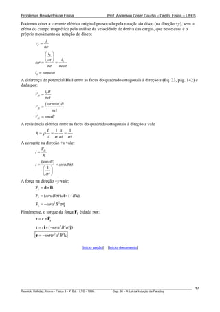 Problemas Resolvidos de Física Prof. Anderson Coser Gaudio – Depto. Física – UFES
Podemos obter a corrente elétrica original provocada pela rotação do disco (na direção +y), sem o
efeito do campo magnético pela análise da velocidade de deriva das cargas, que neste caso é o
próprio movimento de rotação do disco:
d
j
v
ne
=
0
0
i
iat
r
ne neat
ω
⎛ ⎞
⎜ ⎟
⎝ ⎠= =
0i rneatω=
A diferença de potencial Hall entre as faces do quadrado ortogonais à direção x (Eq. 23, pág. 142) é
dada por:
0
H
i B
V
net
=
( )
H
rneat B
V
net
ω
=
HV raBω=
A resistência elétrica entre as faces do quadrado ortogonais à direção x vale
1 1L a
R
A at t
ρ
σ σ
= = =
A corrente na direção +x vale:
HV
i
R
=
( )
1
raB
i r
t
aB t
ω
ω σ
σ
= =
⎛ ⎞
⎜ ⎟
⎝ ⎠
A força na direção −y vale:
i= ×yF l B
)( ) (raB t a Bω σ= ×yF i − k
2 2
ra B tω σ= −yF j
Finalmente, o torque da força Fy é dado por:
= × yτ r F
2 2
( )r ra B tω σ= × −τ i j
2 2 2
tr a Bωσ= −τ k
[Início seção] [Início documento]
________________________________________________________________________________________________________
Resnick, Halliday, Krane - Física 3 - 4
a
Ed. - LTC - 1996. Cap. 36 – A Lei da Indução de Faraday
17
 
