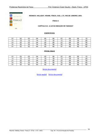 Problemas Resolvidos de Física Prof. Anderson Coser Gaudio – Depto. Física – UFES
RESNICK, HALLIDAY, KRANE, FÍSICA, 5.ED., LTC, RIO DE JANEIRO, 2003.
FÍSICA 3
CAPÍTULO 34 - A LEI DA INDUÇÃO DE FARADAY
EXERCÍCIOS
01 02 03 04 05 06 07 08 09 10
11 12 13 14 15 16 17 18 19 20
21 22 23 24 25 26 27 28 29 30
31 32 33 34 35 36 37 38 39 40
41 42 43 44 45 46 47 48 49 50
PROBLEMAS
01 02 03 04 05 06 07 08 09 10
11 12 13 14 15 16 17 18 19 20
21 22 23 24 25 26 27 28 29 30
31 32 33 34 35 36 37 38 39 40
41 42 43 44 45 46 47 48 49 50
[Início documento]
[Início seção] [Início documento]
________________________________________________________________________________________________________
Resnick, Halliday, Krane - Física 3 - 5
a
Ed. - LTC - 2003. Cap. 34 – A Lei da Indução de Faraday
18
 