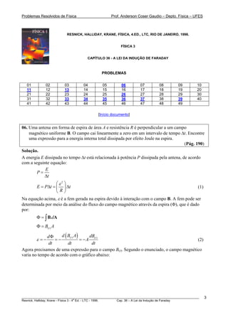 Problemas Resolvidos de Física Prof. Anderson Coser Gaudio – Depto. Física – UFES
RESNICK, HALLIDAY, KRANE, FÍSICA, 4.ED., LTC, RIO DE JANEIRO, 1996.
FÍSICA 3
CAPÍTULO 36 - A LEI DA INDUÇÃO DE FARADAY
PROBLEMAS
01 02 03 04 05 06 07 08 09 10
11 12 13 14 15 16 17 18 19 20
21 22 23 24 25 26 27 28 29 30
31 32 33 34 35 36 37 38 39 40
41 42 43 44 45 46 47 48 49
[Início documento]
06. Uma antena em forma de espira de área A e resistência R é perpendicular a um campo
magnético uniforme B. O campo cai linearmente a zero em um intervalo de tempo Δt. Encontre
uma expressão para a energia interna total dissipada por efeito Joule na espira.
(Pág. 190)
Solução.
A energia E dissipada no tempo Δt está relacionada à potência P dissipada pela antena, de acordo
com a seguinte equação:
E
P
t
=
Δ
2
E P t t
R
ε⎛ ⎞
= Δ = Δ⎜ ⎟
⎝ ⎠
(1)
Na equação acima, ε é a fem gerada na espira devido à interação com o campo B. A fem pode ser
determinada por meio da análise do fluxo do campo magnético através da espira (Φ), que é dado
por:
.dΦ = ∫B A
( )tB AΦ =
( )( ) ( )t t
d B A dBd
A
dt dt dt
ε
Φ
= − = − = − (2)
Agora precisamos de uma expressão para o campo BB
(t). Segundo o enunciado, o campo magnético
varia no tempo de acordo com o gráfico abaixo:
________________________________________________________________________________________________________
Resnick, Halliday, Krane - Física 3 - 4
a
Ed. - LTC - 1996. Cap. 36 – A Lei da Indução de Faraday
3
 