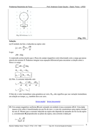 Problemas Resolvidos de Física Prof. Anderson Coser Gaudio – Depto. Física – UFES
(Pág. 191)
Solução.
(a) O módulo da fem ε induzida na espira vale:
dq d
iR R
dt dt
ε
Φ
= = =
Logo:
d RdΦ = q
dq
A expressão acima mostra que o fluxo do campo magnético está relacionado com a carga que passa
através do resistor R. Podemos integrar essa equação diferencial para encontrar a relação entre o
fluxo e a carga:
( )
(0) 0
t q
d R
Φ
Φ
Φ =∫ ∫
( ) (0) ( )t tRqΦ − Φ =
( ) ( ) (0)
1
t tq
R
⎡ ⎤= Φ − Φ⎣ ⎦
(b) Não. A corrente induzida vale:
( ) ( ) (0)
( )
1t t
t
dq d d
i
dt R dt dt
Φ Φ⎡ ⎤
= = −⎢ ⎥
⎣ ⎦
( ) ( ) (0)
1
t ti
R
ε ε⎡ ⎤= −⎣ ⎦
O fato de o valor instantâneo uma grandeza ser zero, Φ(t), não significa que sua variação instantânea
em relação ao tempo, ε(t), também deva ser zero.
[Início seção] [Início documento]
13. Um campo magnético uniforme B está variando em módulo à taxa constante dB/dt. Uma dada
massa m de cobre é transformada em um fio de raio r e com ele construímos uma espira circular
de raio R. Mostre que a corrente induzida na espira não depende do tamanho do fio ou da espira
e, considerando B perpendicular ao plano da espira, esta corrente é dada por
4
m dB
i
dtπρδ
=
________________________________________________________________________________________________________
Resnick, Halliday, Krane - Física 3 - 4
a
Ed. - LTC - 1996. Cap. 36 – A Lei da Indução de Faraday
5
 