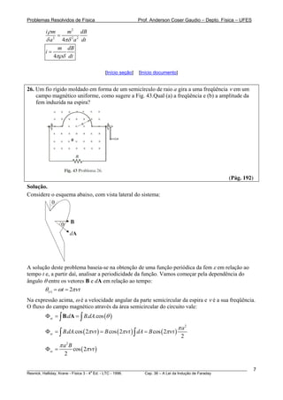 Problemas Resolvidos de Física Prof. Anderson Coser Gaudio – Depto. Física – UFES
2
2 2 2
4
i m m dB
a a
ρ
δ πδ
=
dt
4
m dB
i
dtπρδ
=
[Início seção] [Início documento]
26. Um fio rígido moldado em forma de um semicírculo de raio a gira a uma freqüência ν em um
campo magnético uniforme, como sugere a Fig. 43.Qual (a) a freqüência e (b) a amplitude da
fem induzida na espira?
(Pág. 192)
Solução.
Considere o esquema abaixo, com vista lateral do sistema:
θ B
dA
θ
A solução deste problema baseia-se na obtenção de uma função periódica da fem ε em relação ao
tempo t e, a partir daí, analisar a periodicidade da função. Vamos começar pela dependência do
ângulo θ entre os vetores B e dA em relação ao tempo:
( ) 2t t tθ ω πν= =
Na expressão acima, ω é a velocidade angular da parte semicircular da espira e ν é a sua freqüência.
O fluxo do campo magnético através da área semicircular do circuito vale:
( ). . .cossc d B dA θΦ = =∫ ∫B A
( ) ( ) ( )
2
. .cos 2 cos 2 cos 2
2
sc
a
B dA t B t dA B t
π
πν πν πνΦ = = =∫ ∫
( )
2
cos 2
2
sc
a B
t
π
πνΦ =
________________________________________________________________________________________________________
Resnick, Halliday, Krane - Física 3 - 4
a
Ed. - LTC - 1996. Cap. 36 – A Lei da Indução de Faraday
7
 