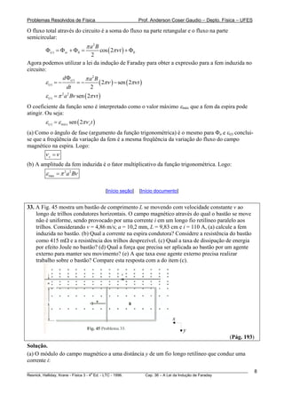 Problemas Resolvidos de Física Prof. Anderson Coser Gaudio – Depto. Física – UFES
O fluxo total através do circuito é a soma do fluxo na parte retangular e o fluxo na parte
semicircular:
( )
2
( ) 0 0cos 2
2
t sc
a B
t
π
πνΦ = Φ + Φ = + Φ
Agora podemos utilizar a lei da indução de Faraday para obter a expressão para a fem induzida no
circuito:
( ) (
2
( )
( ) 2 sen 2
2
t
t
d a B
t
dt
π
)ε πν πν
Φ
= − = − −
( )2 2
( ) sen 2t a B tε π ν πν=
O coeficiente da função seno é interpretado como o valor máximo εmáx que a fem da espira pode
atingir. Ou seja:
( )( ) má x sen 2t tεε ε π= ν
(a) Como o ângulo de fase (argumento da função trigonométrica) é o mesmo para Φa e ε(t) conclui-
se que a freqüência da variação da fem é a mesma freqüência da variação do fluxo do campo
magnético na espira. Logo:
εν ν=
(b) A amplitude da fem induzida é o fator multiplicativo da função trigonométrica. Logo:
2 2
max a Bε π ν=
[Início seção] [Início documento]
33. A Fig. 45 mostra um bastão de comprimento L se movendo com velocidade constante v ao
longo de trilhos condutores horizontais. O campo magnético através do qual o bastão se move
não é uniforme, sendo provocado por uma corrente i em um longo fio retilíneo paralelo aos
trilhos. Considerando v = 4,86 m/s; a = 10,2 mm, L = 9,83 cm e i = 110 A, (a) calcule a fem
induzida no bastão. (b) Qual a corrente na espira condutora? Considere a resistência do bastão
como 415 mΩ e a resistência dos trilhos desprezível. (c) Qual a taxa de dissipação de energia
por efeito Joule no bastão? (d) Qual a força que precisa ser aplicada ao bastão por um agente
externo para manter seu movimento? (e) A que taxa esse agente externo precisa realizar
trabalho sobre o bastão? Compare esta resposta com a do item (c).
x
y
(Pág. 193)
Solução.
(a) O módulo do campo magnético a uma distância y de um fio longo retilíneo que conduz uma
corrente i:
________________________________________________________________________________________________________
Resnick, Halliday, Krane - Física 3 - 4
a
Ed. - LTC - 1996. Cap. 36 – A Lei da Indução de Faraday
8
 
