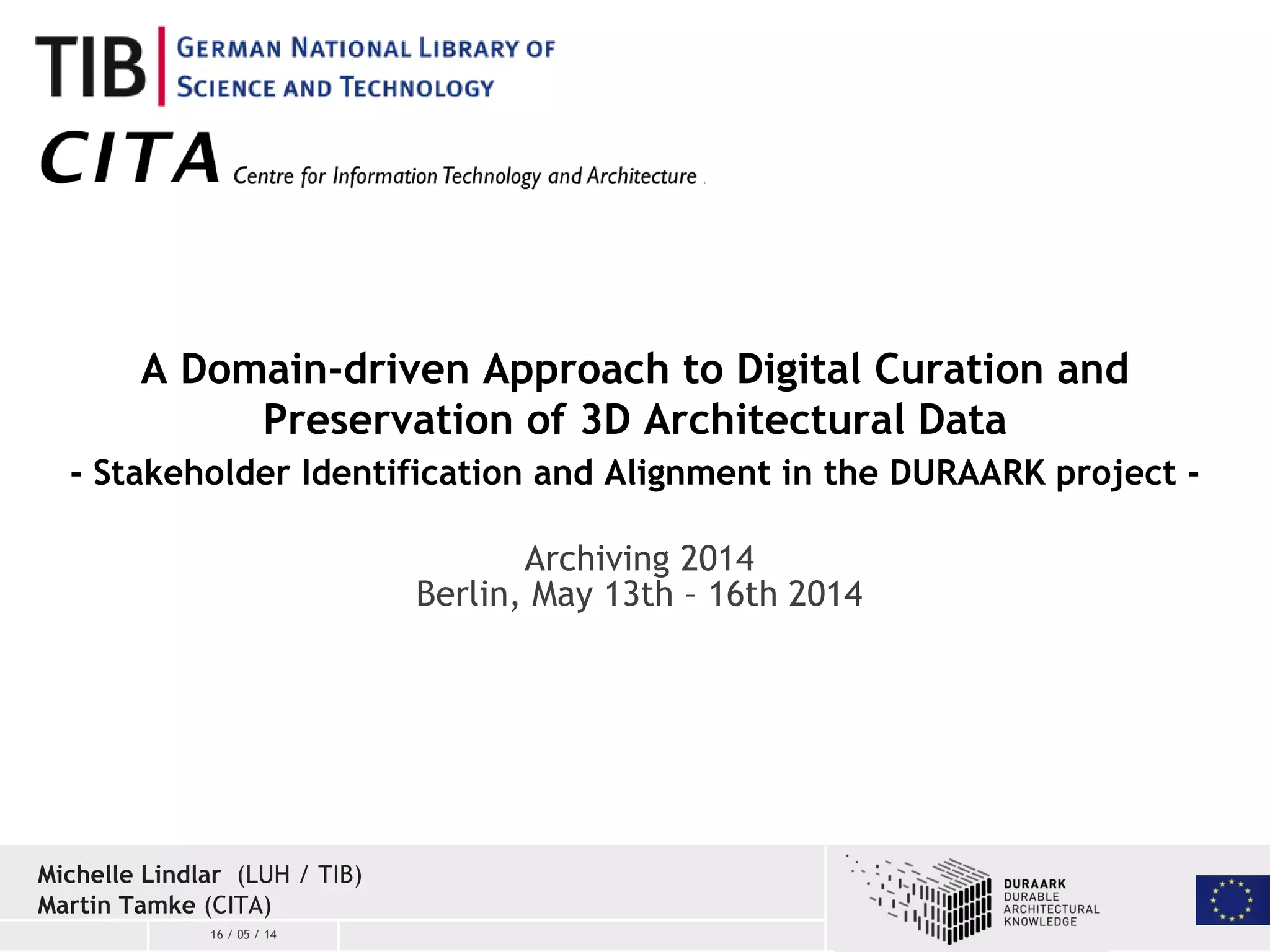 16 / 05 / 14
A Domain-driven Approach to Digital Curation and
Preservation of 3D Architectural Data
- Stakeholder Identification and Alignment in the DURAARK project -
Michelle Lindlar (LUH / TIB)
Martin Tamke (CITA)
Archiving 2014
Berlin, May 13th – 16th 2014
 